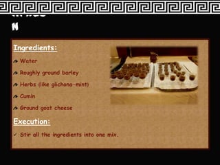 Ingredients:
  Water

  Roughly ground barley

  Herbs (like glichona~mint)

  Cumin

  Ground goat cheese

Execution:
 Stir all the ingredients into one mix.
 