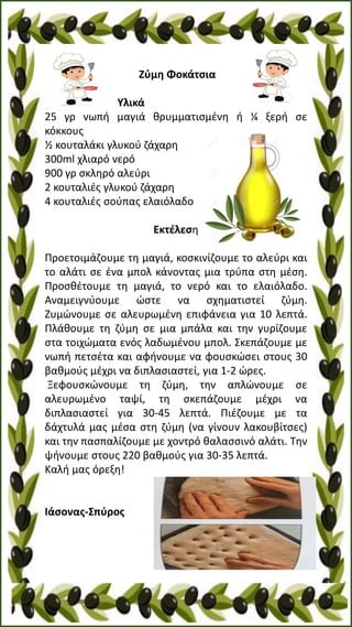 Ζύμη Φοκάτσια
Υλικά
25 γρ νωπή μαγιά θρυμματισμένη ή ¼ ξερή σε
κόκκους
½ κουταλάκι γλυκού ζάχαρη
300ml χλιαρό νερό
900 γρ σκληρό αλεύρι
2 κουταλιές γλυκού ζάχαρη
4 κουταλιές σούπας ελαιόλαδο
Εκτέλεση
Προετοιμάζουμε τη μαγιά, κοσκινίζουμε το αλεύρι και
το αλάτι σε ένα μπολ κάνοντας μια τρύπα στη μέση.
Προσθέτουμε τη μαγιά, το νερό και το ελαιόλαδο.
Αναμειγνύουμε ώστε να σχηματιστεί ζύμη.
Ζυμώνουμε σε αλευρωμένη επιφάνεια για 10 λεπτά.
Πλάθουμε τη ζύμη σε μια μπάλα και την γυρίζουμε
στα τοιχώματα ενός λαδωμένου μπολ. Σκεπάζουμε με
νωπή πετσέτα και αφήνουμε να φουσκώσει στους 30
βαθμούς μέχρι να διπλασιαστεί, για 1-2 ώρες.
Ξεφουσκώνουμε τη ζύμη, την απλώνουμε σε
αλευρωμένο ταψί, τη σκεπάζουμε μέχρι να
διπλασιαστεί για 30-45 λεπτά. Πιέζουμε με τα
δάχτυλά μας μέσα στη ζύμη (να γίνουν λακουβίτσες)
και την πασπαλίζουμε με χοντρό θαλασσινό αλάτι. Την
ψήνουμε στους 220 βαθμούς για 30-35 λεπτά.
Καλή μας όρεξη!
Ιάσονας-Σπύρος
 