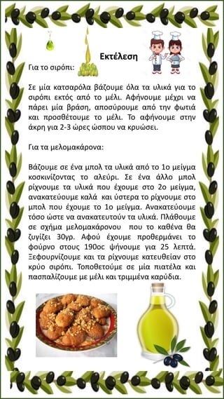 Εκτέλεση
Για το σιρόπι:
Σε μία κατσαρόλα βάζουμε όλα τα υλικά για το
σιρόπι εκτός από το μέλι. Αφήνουμε μέχρι να
πάρει μία βράση, αποσύρουμε από την φωτιά
και προσθέτουμε το μέλι. Το αφήνουμε στην
άκρη για 2-3 ώρες ώσπου να κρυώσει.
Για τα μελομακάρονα:
Βάζουμε σε ένα μπολ τα υλικά από το 1ο μείγμα
κοσκινίζοντας το αλεύρι. Σε ένα άλλο μπολ
ρίχνουμε τα υλικά που έχουμε στο 2ο μείγμα,
ανακατεύουμε καλά και ύστερα το ρίχνουμε στο
μπολ που έχουμε το 1ο μείγμα. Ανακατεύουμε
τόσο ώστε να ανακατευτούν τα υλικά. Πλάθουμε
σε σχήμα μελομακάρονου που το καθένα θα
ζυγίζει 30γρ. Αφού έχουμε προθερμάνει το
φούρνο στους 190οc ψήνουμε για 25 λεπτά.
Ξεφουρνίζουμε και τα ρίχνουμε κατευθείαν στο
κρύο σιρόπι. Τοποθετούμε σε μία πιατέλα και
πασπαλίζουμε με μέλι και τριμμένα καρύδια.
 