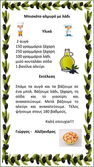 Μπισκότο αλμυρό με λάδι
Υλικά
2 αυγά
150 γραμμάρια ζάχαρη
250 γραμμάρια ζάχαρη
100 γραμμάρια λάδι
μισό κουταλάκι σόδα
1 βανίλια αλεύρι
Εκτέλεση
Σπάμε τα αυγά και τα βάζουμε σε
ένα μπολ. Βάζουμε λάδι, ζάχαρη, τη
σόδα και το γιαούρτι και
ανακατεύουμε. Μετά βάζουμε το
αλεύρι και ανακατεύουμε. Τέλος
ψήνουμε στους 180 βαθμούς.
Καλή επιτυχία!!!
Γιώργος - Αλέξανδρος
 