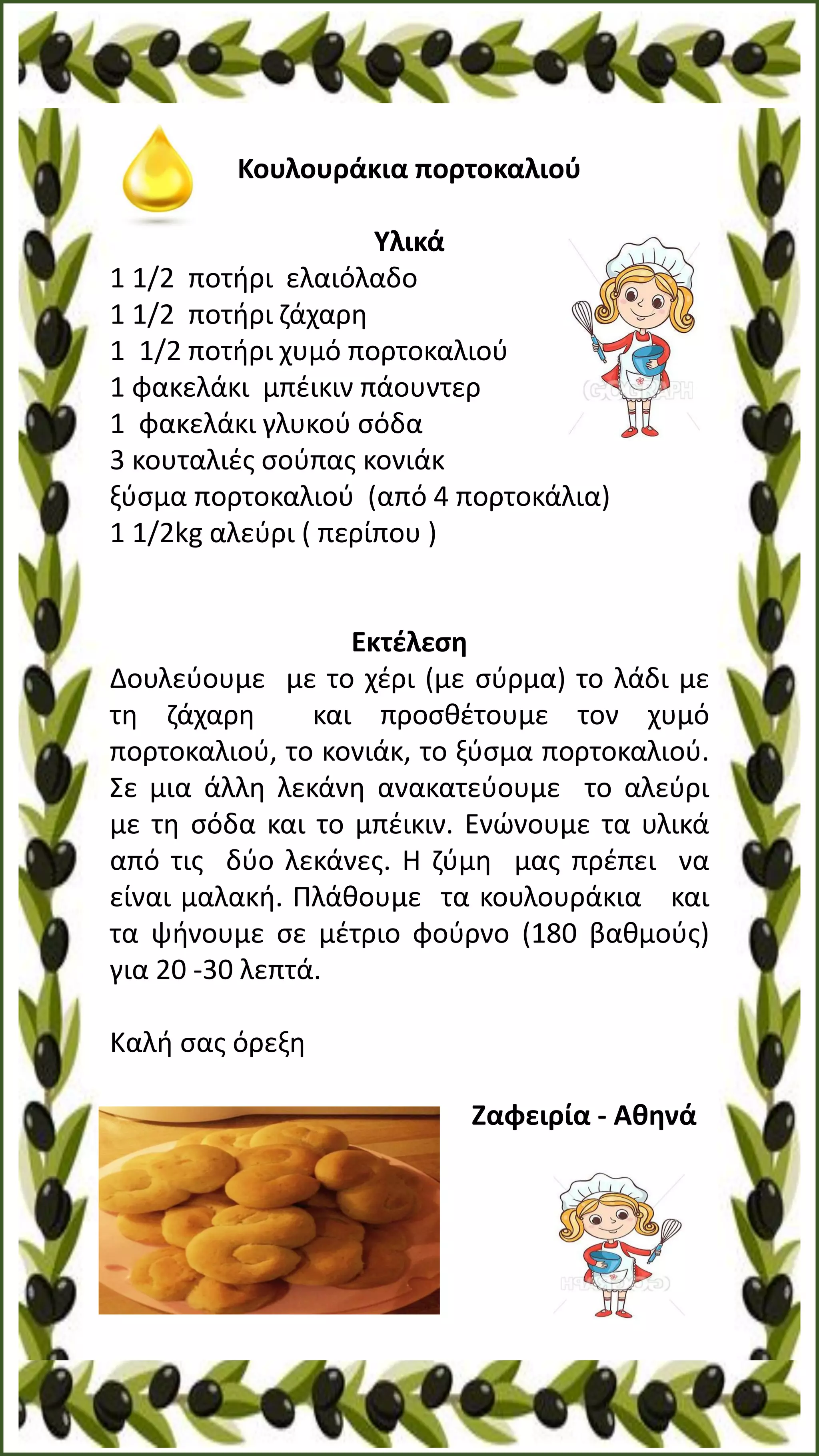 Κουλουράκια πορτοκαλιού
Υλικά
1 1/2 ποτήρι ελαιόλαδο
1 1/2 ποτήρι ζάχαρη
1 1/2 ποτήρι χυμό πορτοκαλιού
1 φακελάκι μπέικιν πάουντερ
1 φακελάκι γλυκού σόδα
3 κουταλιές σούπας κονιάκ
ξύσμα πορτοκαλιού (από 4 πορτοκάλια)
1 1/2kg αλεύρι ( περίπου )
Εκτέλεση
Δουλεύουμε με το χέρι (με σύρμα) το λάδι με
τη ζάχαρη και προσθέτουμε τον χυμό
πορτοκαλιού, το κονιάκ, το ξύσμα πορτοκαλιού.
Σε μια άλλη λεκάνη ανακατεύουμε το αλεύρι
με τη σόδα και το μπέικιν. Ενώνουμε τα υλικά
από τις δύο λεκάνες. Η ζύμη μας πρέπει να
είναι μαλακή. Πλάθουμε τα κουλουράκια και
τα ψήνουμε σε μέτριο φούρνο (180 βαθμούς)
για 20 -30 λεπτά.
Καλή σας όρεξη
Zαφειρία - Αθηνά
 