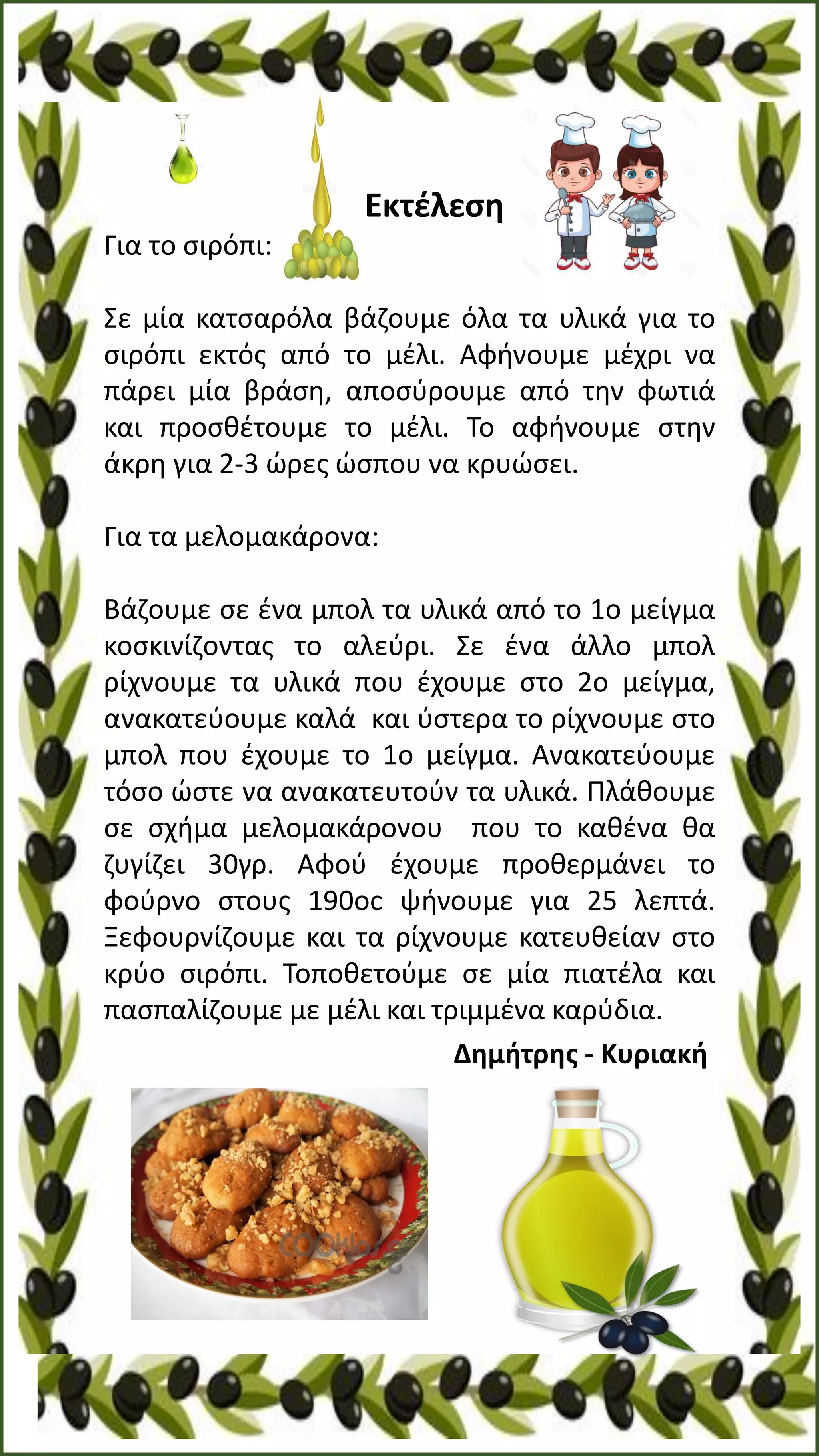 Εκτέλεση
Για το σιρόπι:
Σε μία κατσαρόλα βάζουμε όλα τα υλικά για το
σιρόπι εκτός από το μέλι. Αφήνουμε μέχρι να
πάρει μία βράση, αποσύρουμε από την φωτιά
και προσθέτουμε το μέλι. Το αφήνουμε στην
άκρη για 2-3 ώρες ώσπου να κρυώσει.
Για τα μελομακάρονα:
Βάζουμε σε ένα μπολ τα υλικά από το 1ο μείγμα
κοσκινίζοντας το αλεύρι. Σε ένα άλλο μπολ
ρίχνουμε τα υλικά που έχουμε στο 2ο μείγμα,
ανακατεύουμε καλά και ύστερα το ρίχνουμε στο
μπολ που έχουμε το 1ο μείγμα. Ανακατεύουμε
τόσο ώστε να ανακατευτούν τα υλικά. Πλάθουμε
σε σχήμα μελομακάρονου που το καθένα θα
ζυγίζει 30γρ. Αφού έχουμε προθερμάνει το
φούρνο στους 190οc ψήνουμε για 25 λεπτά.
Ξεφουρνίζουμε και τα ρίχνουμε κατευθείαν στο
κρύο σιρόπι. Τοποθετούμε σε μία πιατέλα και
πασπαλίζουμε με μέλι και τριμμένα καρύδια.
Δημήτρης - Κυριακή
 