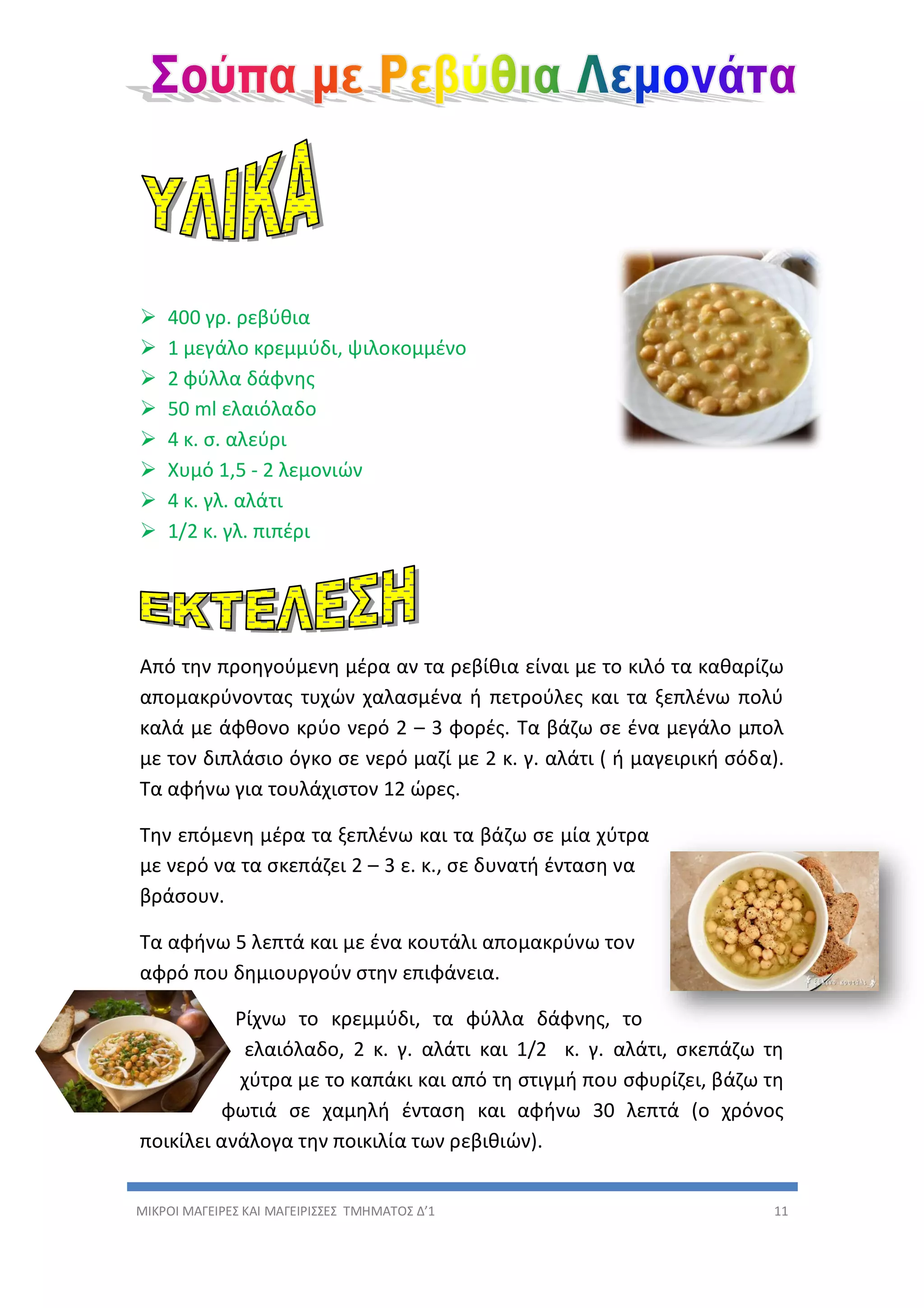 ΜΙΚΡΟΙ ΜΑΓΕΙΡΕΣ ΚΑΙ ΜΑΓΕΙΡΙΣΣΕΣ ΤΜΗΜΑΤΟΣ Δ’1 11
 400 γρ. ρεβύθια
 1 μεγάλο κρεμμύδι, ψιλοκομμένο
 2 φύλλα δάφνης
 50 ml ελαιόλαδο
 4 κ. σ. αλεύρι
 Χυμό 1,5 - 2 λεμονιών
 4 κ. γλ. αλάτι
 1/2 κ. γλ. πιπέρι
Από την προηγούμενη μέρα αν τα ρεβίθια είναι με το κιλό τα καθαρίζω
απομακρύνοντας τυχών χαλασμένα ή πετρούλες και τα ξεπλένω πολύ
καλά με άφθονο κρύο νερό 2 – 3 φορές. Τα βάζω σε ένα μεγάλο μπολ
με τον διπλάσιο όγκο σε νερό μαζί με 2 κ. γ. αλάτι ( ή μαγειρική σόδα).
Τα αφήνω για τουλάχιστον 12 ώρες.
Την επόμενη μέρα τα ξεπλένω και τα βάζω σε μία χύτρα
με νερό να τα σκεπάζει 2 – 3 ε. κ., σε δυνατή ένταση να
βράσουν.
Τα αφήνω 5 λεπτά και με ένα κουτάλι απομακρύνω τον
αφρό που δημιουργούν στην επιφάνεια.
Ρίχνω το κρεμμύδι, τα φύλλα δάφνης, το
ελαιόλαδο, 2 κ. γ. αλάτι και 1/2 κ. γ. αλάτι, σκεπάζω τη
χύτρα με το καπάκι και από τη στιγμή που σφυρίζει, βάζω τη
φωτιά σε χαμηλή ένταση και αφήνω 30 λεπτά (ο χρόνος
ποικίλει ανάλογα την ποικιλία των ρεβιθιών).
 