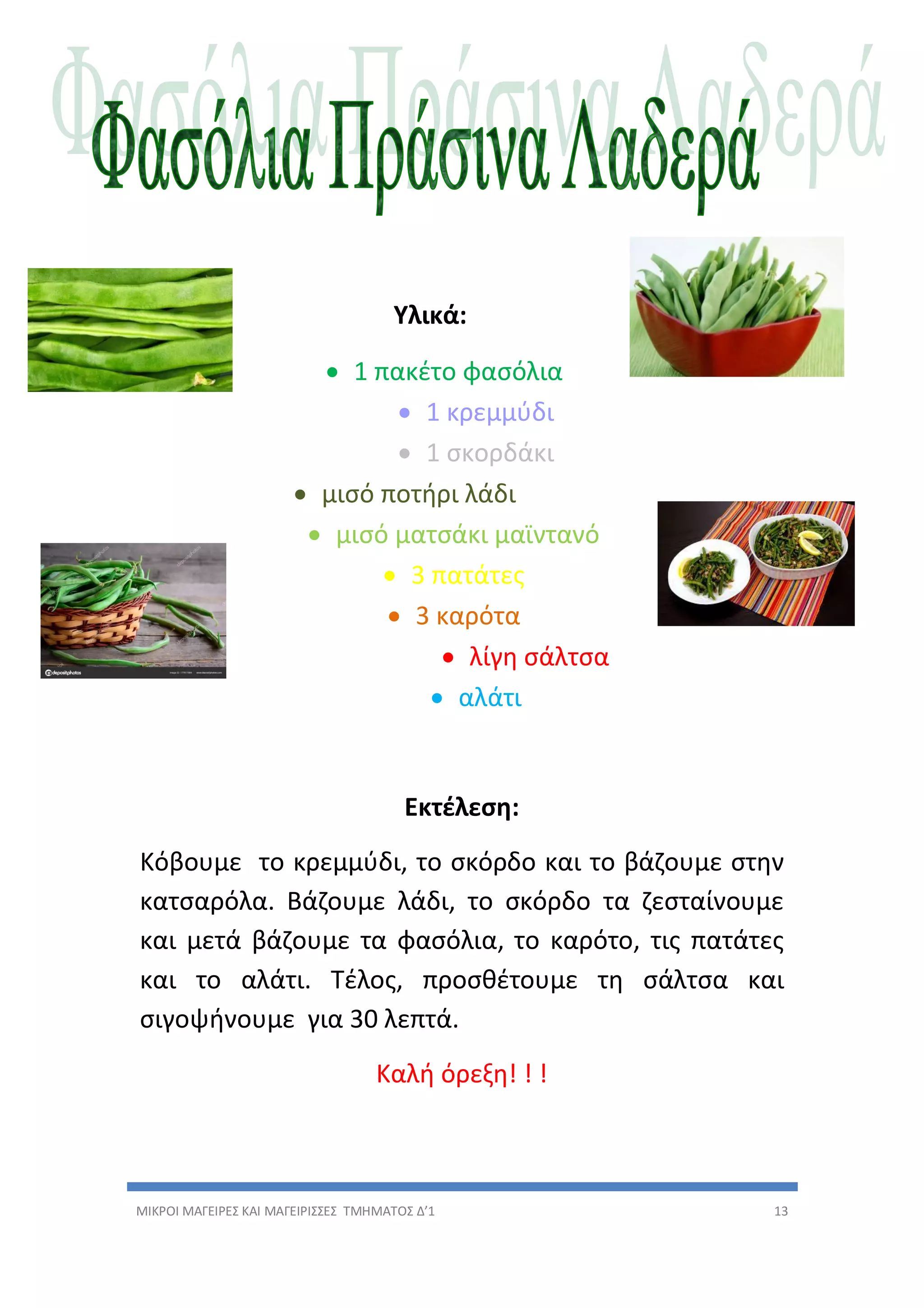 ΜΙΚΡΟΙ ΜΑΓΕΙΡΕΣ ΚΑΙ ΜΑΓΕΙΡΙΣΣΕΣ ΤΜΗΜΑΤΟΣ Δ’1 13
Υλικά:
 1 πακέτο φασόλια
 1 κρεμμύδι
 1 σκορδάκι
 μισό ποτήρι λάδι
 μισό ματσάκι μαϊντανό
 3 πατάτες
 3 καρότα
 λίγη σάλτσα
 αλάτι
Εκτέλεση:
Κόβουμε το κρεμμύδι, το σκόρδο και το βάζουμε στην
κατσαρόλα. Βάζουμε λάδι, το σκόρδο τα ζεσταίνουμε
και μετά βάζουμε τα φασόλια, το καρότο, τις πατάτες
και το αλάτι. Τέλος, προσθέτουμε τη σάλτσα και
σιγοψήνουμε για 30 λεπτά.
Καλή όρεξη! ! !
 