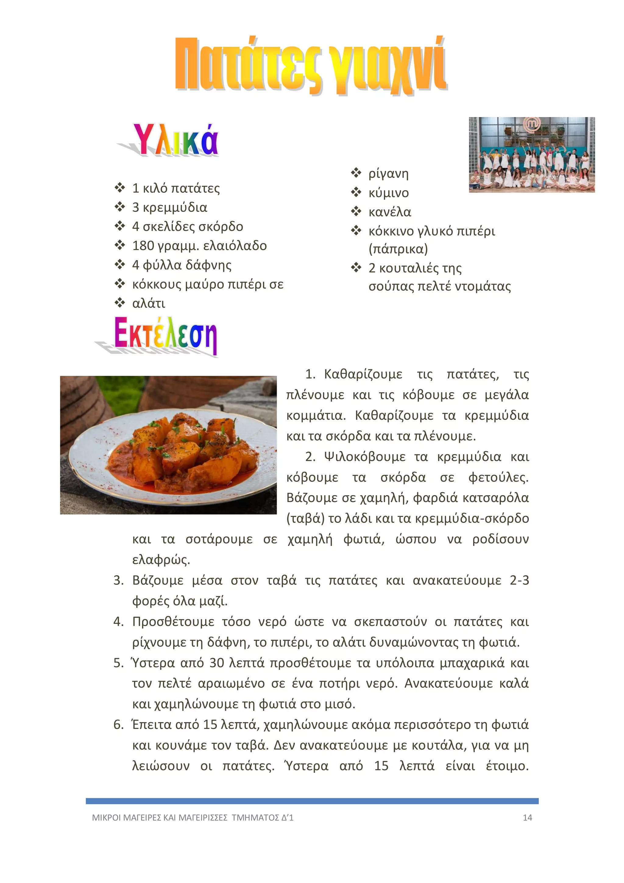 ΜΙΚΡΟΙ ΜΑΓΕΙΡΕΣ ΚΑΙ ΜΑΓΕΙΡΙΣΣΕΣ ΤΜΗΜΑΤΟΣ Δ’1 14
 1 κιλό πατάτες
 3 κρεμμύδια
 4 σκελίδες σκόρδο
 180 γραμμ. ελαιόλαδο
 4 φύλλα δάφνης
 κόκκους μαύρο πιπέρι σε
 αλάτι
 ρίγανη
 κύμινο
 κανέλα
 κόκκινο γλυκό πιπέρι
(πάπρικα)
 2 κουταλιές της
σούπας πελτέ ντομάτας
1. Καθαρίζουμε τις πατάτες, τις
πλένουμε και τις κόβουμε σε μεγάλα
κομμάτια. Καθαρίζουμε τα κρεμμύδια
και τα σκόρδα και τα πλένουμε.
2. Ψιλοκόβουμε τα κρεμμύδια και
κόβουμε τα σκόρδα σε φετούλες.
Βάζουμε σε χαμηλή, φαρδιά κατσαρόλα
(ταβά) το λάδι και τα κρεμμύδια-σκόρδο
και τα σοτάρουμε σε χαμηλή φωτιά, ώσπου να ροδίσουν
ελαφρώς.
3. Βάζουμε μέσα στον ταβά τις πατάτες και ανακατεύουμε 2-3
φορές όλα μαζί.
4. Προσθέτουμε τόσο νερό ώστε να σκεπαστούν οι πατάτες και
ρίχνουμε τη δάφνη, το πιπέρι, το αλάτι δυναμώνοντας τη φωτιά.
5. Ύστερα από 30 λεπτά προσθέτουμε τα υπόλοιπα μπαχαρικά και
τον πελτέ αραιωμένο σε ένα ποτήρι νερό. Ανακατεύουμε καλά
και χαμηλώνουμε τη φωτιά στο μισό.
6. Έπειτα από 15 λεπτά, χαμηλώνουμε ακόμα περισσότερο τη φωτιά
και κουνάμε τον ταβά. Δεν ανακατεύουμε με κουτάλα, για να μη
λειώσουν οι πατάτες. Ύστερα από 15 λεπτά είναι έτοιμο.
 