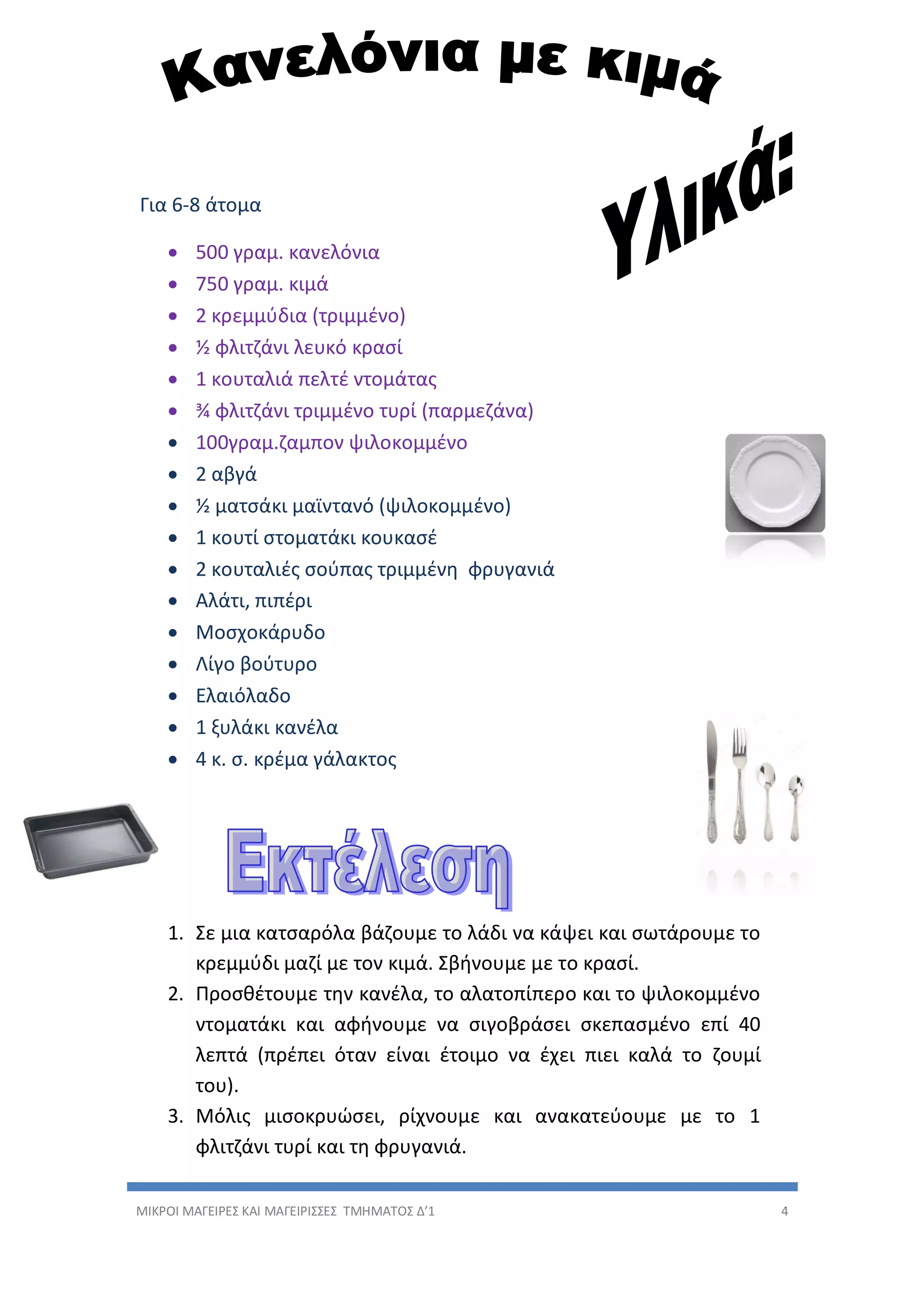 ΜΙΚΡΟΙ ΜΑΓΕΙΡΕΣ ΚΑΙ ΜΑΓΕΙΡΙΣΣΕΣ ΤΜΗΜΑΤΟΣ Δ’1 4
Για 6-8 άτομα
 500 γραμ. κανελόνια
 750 γραμ. κιμά
 2 κρεμμύδια (τριμμένο)
 ½ φλιτζάνι λευκό κρασί
 1 κουταλιά πελτέ ντομάτας
 ¾ φλιτζάνι τριμμένο τυρί (παρμεζάνα)
 100γραμ.ζαμπον ψιλοκομμένο
 2 αβγά
 ½ ματσάκι μαϊντανό (ψιλοκομμένο)
 1 κουτί στοματάκι κουκασέ
 2 κουταλιές σούπας τριμμένη φρυγανιά
 Αλάτι, πιπέρι
 Μοσχοκάρυδο
 Λίγο βούτυρο
 Ελαιόλαδο
 1 ξυλάκι κανέλα
 4 κ. σ. κρέμα γάλακτος
1. Σε μια κατσαρόλα βάζουμε το λάδι να κάψει και σωτάρουμε το
κρεμμύδι μαζί με τον κιμά. Σβήνουμε με το κρασί.
2. Προσθέτουμε την κανέλα, το αλατοπίπερο και το ψιλοκομμένο
ντοματάκι και αφήνουμε να σιγοβράσει σκεπασμένο επί 40
λεπτά (πρέπει όταν είναι έτοιμο να έχει πιει καλά το ζουμί
του).
3. Μόλις μισοκρυώσει, ρίχνουμε και ανακατεύουμε με το 1
φλιτζάνι τυρί και τη φρυγανιά.
 