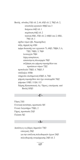™YNTA°MA steno (¡∂√) ∫∂º∞§ 15-04-10 12:29¶M ™ÂÏ›‰·127

Bo˘Ï‹, Û‡Óo‰o˜ 53¨1 Â‰. 2, 64, 65¨3 Â‰. 2, 70¨2 Â‰. 2,
·Ó·ÛÙoÏ‹ ÂÚÁ·ÛÈÒÓ 40¨¨2 Î·È 3
‰È¿ÚÎÂÈ· 64¨2 Â‰. 1
·Ú¿Ù·ÛË 64¨2 Â‰. 2
Ù·ÎÙÈÎ‹ 40¨1, 53¨1 Â‰. 2, 64¨¨1 Î·È 2, 68¨1,
79¨1 Â‰. 1
Û¯¤‰ÈÔ ÓﬁÌÔ˘ (‚Ï. ¡ÔÌÔÛ¯¤‰ÈÔ)
Ù¿ÍË, Ù‹ÚËÛ‹ ÙË˜ 65¨4
ÙÌ‹Ì· ‰È·ÎÔ‹˜ ÙˆÓ ÂÚÁ·ÛÈÒÓ 71, 68¨3, 70¨¨4, 5, 6,
72¨2, 74¨¨1, 3, 76¨4
ÏÂÈÙo˘ÚÁ›· 70¨4
Ï‹„Ë ·oÊ¿ÛÂˆÓ,
··ÈÙo‡ÌÂÓË ÏÂÈo„ËÊ›· 70¨5
Û˘˙‹ÙËÛË Î·È „‹ÊÈÛË ÓoÌoÛ¯Â‰›ˆÓ Î·È
ÚoÙ¿ÛÂˆÓ ÓﬁÌˆÓ 72¨2
ÙÚooÏoÁ›· 73¨¨3, 4, 74¨¨3, 5
˘¿ÏÏËÏoÈ 103¨6
˘ËÚÂÛ›· ÂÈÛÙËÌoÓÈÎ‹ 65¨¨5, 6, 74¨1
„‹ÊÈÛË ÓoÌoÛ¯Â‰›o˘ Ô˘ ¤¯ÂÈ ·Ó·ÂÌÊıÂ› 76¨2
„‹ÊÈÛÌ· 110¨5, 111¨4, 113
X¿ÚÙË˜ K·Ù·ÛÙ·ÙÈÎﬁ˜ AÁ. ŸÚo˘˜, ÂÈÎ‡ÚˆÛË ·ﬁ
μÔ˘Ï‹ 105¨3

-°°¿Ìo˜ 21¨1
°ÂÓÂÙÈÎ‹ Ù·˘ÙﬁÙËÙ·, ÚÔÛÙ·Û›· 5¨5
°ÂÓÈÎﬁ §oÁÈÛÙ‹ÚÈo 75¨¨1, 2
°‹Ú·˜, ÚoÛÙ·Û›· 21¨3
°ÏÒÛÛ· 5¨2

-¢¢·¿ÓË-Â˜ ÂÈ˜ ‚¿Úo˜ ¢ËÌoÛ›o˘ 73¨3
ÂÎÏoÁÈÎ¤˜ 29¨2
ÁÈ· ÙËÓ ÂÎÙ¤ÏÂÛË oÏÂo‰oÌÈÎÒÓ ¤ÚÁˆÓ 24¨3
oÏÂo‰oÌÈÎ‹˜ ·Ó·ÌﬁÚÊˆÛË˜ 24¨5 Â‰. 2

127

 