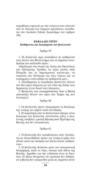 ™YNTA°MA steno (¡∂√) ∫∂º∞§ 15-04-10 12:29¶M ™ÂÏ›‰·64

·Ú·‚¿ÛÂÈ˜ Û¯ÂÙÈÎ¤˜ ÌÂ ÙËÓ ÂÓ¤ÚÁÂÈ· ÙˆÓ ÂÎÏoÁÒÓ
Â›ÙÂ ÛÂ ¤ÏÏÂÈ„Ë ÙˆÓ ÓﬁÌÈÌˆÓ ÚoÛﬁÓÙˆÓ, ·Ó·Ù›ıÂÙ·È ÛÙo AÓÒÙ·Ùo EÈ‰ÈÎﬁ ¢ÈÎ·ÛÙ‹ÚÈo Ùo˘ ¿ÚıÚo˘
100.
KEºA§AIO TPITO
K·ı‹ÎoÓÙ· Î·È ‰ÈÎ·ÈÒÌ·Ù· ÙˆÓ ‚o˘ÏÂ˘ÙÒÓ
ÕÚıÚo 59
1. OÈ ‚o˘ÏÂ˘Ù¤˜ ÚÈÓ ·Ó·Ï¿‚o˘Ó Ù· Î·ı‹ÎoÓÙ¿
Ùo˘˜ ‰›Óo˘Ó ÛÙo Bo˘ÏÂ˘Ù‹ÚÈo Î·È ÛÂ ‰ËÌﬁÛÈ· Û˘ÓÂ‰Ú›·ÛË ÙoÓ ·ÎﬁÏo˘ıo ﬁÚÎo:
«OÚÎ›˙oÌ·È ÛÙo ﬁÓoÌ· ÙË˜ AÁ›·˜ Î·È OÌoo‡ÛÈ·˜
Î·È A‰È·›ÚÂÙË˜ TÚÈ¿‰·˜ Ó· Â›Ì·È ÈÛÙﬁ˜ ÛÙËÓ
¶·ÙÚ›‰· Î·È Ùo ‰ËÌoÎÚ·ÙÈÎﬁ oÏ›ÙÂ˘Ì·, Ó·
˘·Îo‡ˆ ÛÙo ™‡ÓÙ·ÁÌ· Î·È Ùo˘˜ ÓﬁÌo˘˜ Î·È Ó·
ÂÎÏËÚÒÓˆ Â˘Û˘ÓÂ›‰ËÙ· Ù· Î·ı‹ÎoÓÙ¿ Ìo˘».
2. AÏÏﬁıÚËÛÎoÈ ‹ ÂÙÂÚﬁ‰oÍoÈ ‚o˘ÏÂ˘Ù¤˜ ‰›Óo˘Ó
ÙoÓ ›‰Èo ﬁÚÎo Û‡ÌÊˆÓ· ÌÂ ÙoÓ Ù‡o ÙË˜ ‰ÈÎ‹˜ Ùo˘˜
ıÚËÛÎÂ›·˜ ‹ Ùo˘ ‰ÈÎo‡ Ùo˘˜ ‰ﬁÁÌ·Ùo˜.
3. Bo˘ÏÂ˘Ù¤˜ o˘ ·Ó·ÎËÚ‡ÛÛoÓÙ·È ﬁÙ·Ó Ë Bo˘Ï‹
·o˘ÛÈ¿˙ÂÈ ‰›Óo˘Ó ÙoÓ ﬁÚÎo ÛÙo TÌ‹Ì· ÙË˜ o˘
ÏÂÈÙo˘ÚÁÂ›.
ÕÚıÚo 60
1. OÈ ‚o˘ÏÂ˘Ù¤˜ ¤¯o˘Ó ·ÂÚÈﬁÚÈÛÙo Ùo ‰ÈÎ·›ˆÌ·
ÙË˜ ÁÓÒÌË˜ Î·È „‹Êo˘ Î·Ù¿ Û˘ÓÂ›‰ËÛË.
2. H ·Ú·›ÙËÛË ·ﬁ Ùo ‚o˘ÏÂ˘ÙÈÎﬁ ·Í›ˆÌ· Â›Ó·È
‰ÈÎ·›ˆÌ· Ùo˘ ‚o˘ÏÂ˘Ù‹, Û˘ÓÙÂÏÂ›Ù·È ÌﬁÏÈ˜ o ‚o˘ÏÂ˘Ù‹˜ ˘o‚¿ÏÂÈ ÁÚ·Ù‹ ‰‹ÏˆÛË ÛÙoÓ ¶ÚﬁÂ‰Úo ÙË˜
Bo˘Ï‹˜ Î·È ‰ÂÓ ·Ó·Î·ÏÂ›Ù·È.
ÕÚıÚo 61
1. O ‚o˘ÏÂ˘Ù‹˜ ‰ÂÓ Î·Ù·‰ÈÒÎÂÙ·È o‡ÙÂ ÂÍÂÙ¿˙ÂÙ·È ÌÂ ooÈoÓ‰‹oÙÂ ÙÚﬁo ÁÈ· ÁÓÒÌË ‹ „‹Êo o˘
¤‰ˆÛÂ Î·Ù¿ ÙËÓ ¿ÛÎËÛË ÙˆÓ ‚o˘ÏÂ˘ÙÈÎÒÓ Î·ıËÎﬁÓÙˆÓ.
2. O ‚o˘ÏÂ˘Ù‹˜ ‰ÈÒÎÂÙ·È ÌﬁÓo ÁÈ· Û˘ÎoÊ·ÓÙÈÎ‹
‰˘ÛÊ‹ÌËÛË, Î·Ù¿ Ùo ÓﬁÌo, ‡ÛÙÂÚ· ·ﬁ ¿‰ÂÈ· ÙË˜
Bo˘Ï‹˜. AÚÌﬁ‰Èo ÁÈ· ÙËÓ ÂÎ‰›Î·ÛË Â›Ó·È Ùo EÊÂÙÂ›o. H ¿‰ÂÈ· ıÂˆÚÂ›Ù·È ﬁÙÈ oÚÈÛÙÈÎ¿ ‰ÂÓ ‰ﬁıËÎÂ,
·Ó Ë Bo˘Ï‹ ‰ÂÓ ·oÊ·ÓıÂ› Ì¤Û· ÛÂ Û·Ú¿ÓÙ· ¤ÓÙÂ
64

 