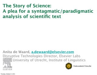 The Story of Science:
   A plea for a syntagmatic/paradigmatic
   analysis of scientiﬁc text




   Anita de Waard, a.dewaard@elsevier.com
   Disruptive Technologies Director, Elsevier Labs
   
     University of Utrecht, Institute of Linguistics


Thursday, October 21, 2010
 