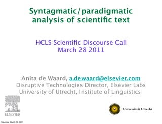 Syntagmatic/paradigmatic
                            analysis of scientiﬁc text

                            HCLS Scientiﬁc Discourse Call
                                  March 28 2011



                  Anita de Waard, a.dewaard@elsevier.com
                Disruptive Technologies Director, Elsevier Labs
 
               University of Utrecht, Institute of Linguistics




Saturday, March 26, 2011
 