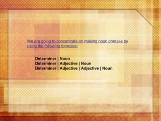 We are going to concentrate on making noun phrases by using the following formulas: Determiner | Noun Determiner | Adjective | Noun Determiner | Adjective | Adjective | Noun 