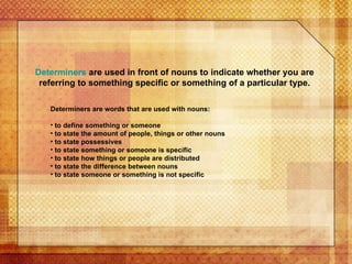 Determiners  are used in front of nouns to indicate whether you are referring to something specific or something of a particular type. Determiners are words that are used with nouns: to define something or someone to state the amount of people, things or other nouns  to state possessives to state something or someone is specific to state how things or people are distributed to state the difference between nouns to state someone or something is not specific  