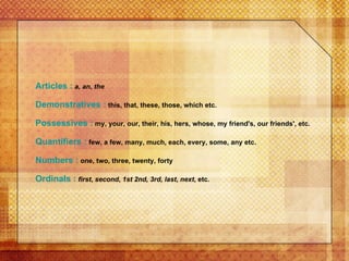 Articles :   a, an ,  the   Demonstratives :  this, that, these, those, which etc. Possessives :  my, your, our, their, his, hers, whose, my friend's, our friends', etc.  Quantifiers :  few, a few, many, much, each, every, some, any etc.  Numbers :  one, two, three, twenty, forty  Ordinals :   first ,  second ,  1st 2nd, 3rd, last ,  next , etc.   
