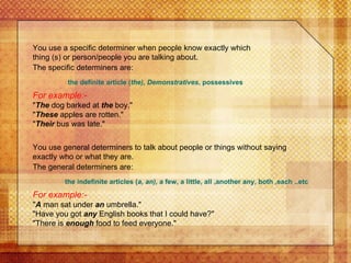 For example:- " The  dog barked at  the  boy." " These  apples are rotten." " Their  bus was late." You use a specific determiner when people know exactly which thing (s) or person/people you are talking about.  The specific determiners are:   the definite article ( the), Demonstratives , possessives You use general determiners to talk about people or things without saying exactly who or what they are. The general determiners are:   the indefinite articles ( a, an),  a few, a little, all ,another any, both ,each ..etc For example:- " A  man sat under  an  umbrella." "Have you got  any  English books that I could have?" "There is  enough  food to feed everyone."  