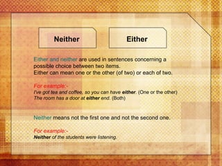 Either   and neither  are used in sentences concerning a possible choice between two items. Either can mean one or the other (of two) or each of two. For example:- I've got tea and coffee, so you can have  either .  (One or the other) The room has a door at  either  end.  (Both) Neither  means not the first one and not the second one. For example:- Neither  of the students were listening.   Either Neither 