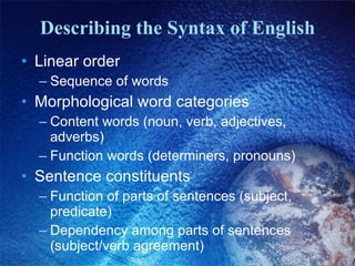 Describing the Syntax of English Linear order Sequence of words  Morphological word categories Content words (noun, verb, adjectives, adverbs) Function words (determiners, pronouns) Sentence constituents Function of parts of sentences (subject, predicate) Dependency among parts of sentences (subject/verb agreement) 