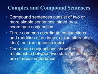 Complex and Compound Sentences Compound sentences consist of two or more simple sentences joined by a coordinate conjunction. Three common coordinate conjunctions: and (addition of an idea), or (an alternative idea), but (an opposite idea) Coordinate conjunctions show the relationship between two statements that are of equal importance. 