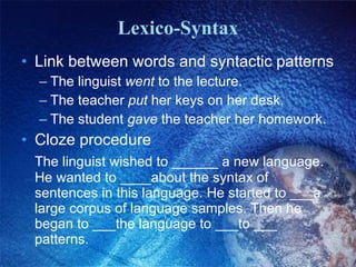 Lexico-Syntax Link between words and syntactic patterns The linguist  went  to the lecture. The teacher  put  her keys on her desk. The student  gave  the teacher her homework. Cloze procedure The linguist wished to ______ a new language. He wanted to ____about the syntax of sentences in this language. He started to ___a large corpus of language samples. Then he began to ___the language to ___to ___ patterns. 