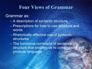 Four Views of Grammar Grammar as: A description of syntactic structure Prescriptions for how to use structure and words Rhetorically effective use of syntactic structures The functional command of sentence structure that enables us to comprehend and produce language 
