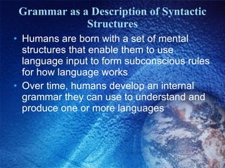 Grammar as a Description of Syntactic Structures Humans are born with a set of mental structures that enable them to use language input to form subconscious rules for how language works Over time, humans develop an internal grammar they can use to understand and produce one or more languages 