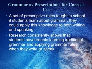 Grammar as Prescriptions for Correct Use A set of prescriptive rules taught in school-if students learn about grammar, they could apply this knowledge to both writing and speaking Research consistently shows that students have trouble learning traditional grammar and applying grammar rules when they write or speak 