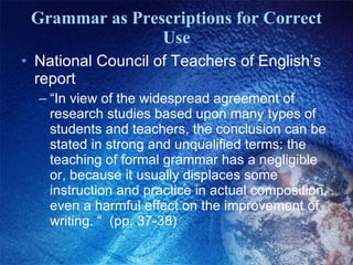 Grammar as Prescriptions for Correct Use National Council of Teachers of English’s report “ In view of the widespread agreement of research studies based upon many types of students and teachers, the conclusion can be stated in strong and unqualified terms: the teaching of formal grammar has a negligible or, because it usually displaces some instruction and practice in actual composition, even a harmful effect on the improvement of writing. “  (pp. 37-38) 
