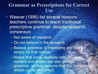 Grammar as Prescriptions for Correct Use Weaver (1996) list several reasons teachers continue to teach traditional prescriptive grammar, despite research consensus: Not aware of research Do not believe in the research Believe grammar is interesting and teach it simply for that reason Notice that some students who are good readers and writers are also good at grammar, so they assume that this correlation shows cause and effect. 
