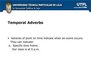 Temporal Adverbs Adverbs of point on time indicate when an event occurs. They can indicate: a.  Specific time frame. Our class is at 5 p.m. 