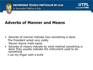 Adverbs of Manner and Means Adverbs of manner indicate how something is done The President acted very coldly Steven learns math easily Adverbs of means indicate by what method something is done They usually indicate the instrument used to do something  I cut my finger with a knife 