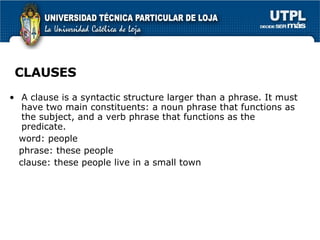 CLAUSES A clause is a syntactic structure larger than a phrase. It must have two main constituents: a noun phrase that functions as the subject, and a verb phrase that functions as the predicate. word: people phrase: these people clause: these people live in a small town  