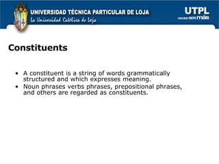 Constituents A constituent is a string of words grammatically structured and which expresses meaning. Noun phrases verbs phrases, prepositional phrases,  and others are regarded as constituents. 