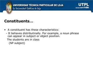 Constituents… A constituent has these characteristics: - It behaves distributinally. For example, a noun phrase can appear in subject or object position. The students are in class (NP subject)  