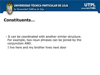 Constituents… - It can be coordinated with another similar structure. For example, two noun phrases can be joined by the conjunction AND.  I live here and my brother lives next door 