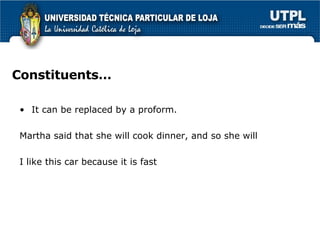 Constituents… It can be replaced by a proform.  Martha said that she will cook dinner, and so she will I like this car because it is fast 