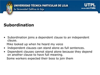 Subordination Subordination joins a dependent clause to an independent clause. Mike looked up when he heard my voice Independent clauses can stand alone as full sentences. Dependent clauses cannot stand alone because they depend on another clause to have full meaning. Some workers expected their boss to join them  