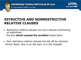 ESTRICTIVE AND NONRESTRICTIVE RELATIVE CLAUSES Restrictive relative clauses are noun clauses functioning as adjectives.  The bus  which caused the accident  broke down Non restrictive relative clauses are set off by commas. Doctor Bush, who is an old man, is in the hospital 