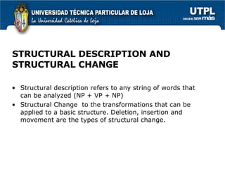 STRUCTURAL DESCRIPTION AND STRUCTURAL CHANGE Structural description refers to any string of words that can be analyzed (NP + VP + NP) Structural Change  to the transformations that can be applied to a basic structure. Deletion, insertion and movement are the types of structural change. 
