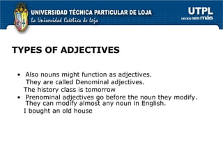 TYPES OF ADJECTIVES Also nouns might function as adjectives. They are called Denominal adjectives. The history class is tomorrow Prenominal adjectives go before the noun they modify. They can modify almost any noun in English. I bought an old house 