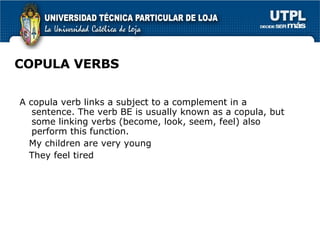 COPULA VERBS A copula verb links a subject to a complement in a sentence. The verb BE is usually known as a copula, but some linking verbs (become, look, seem, feel) also perform this function.  My children are very young They feel tired 