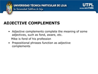 ADJECTIVE COMPLEMENTS Adjective complements complete the meaning of some adjectives, such as fond, aware, etc. Mike is fond of his profession Prepositional phrases function as adjective complements 