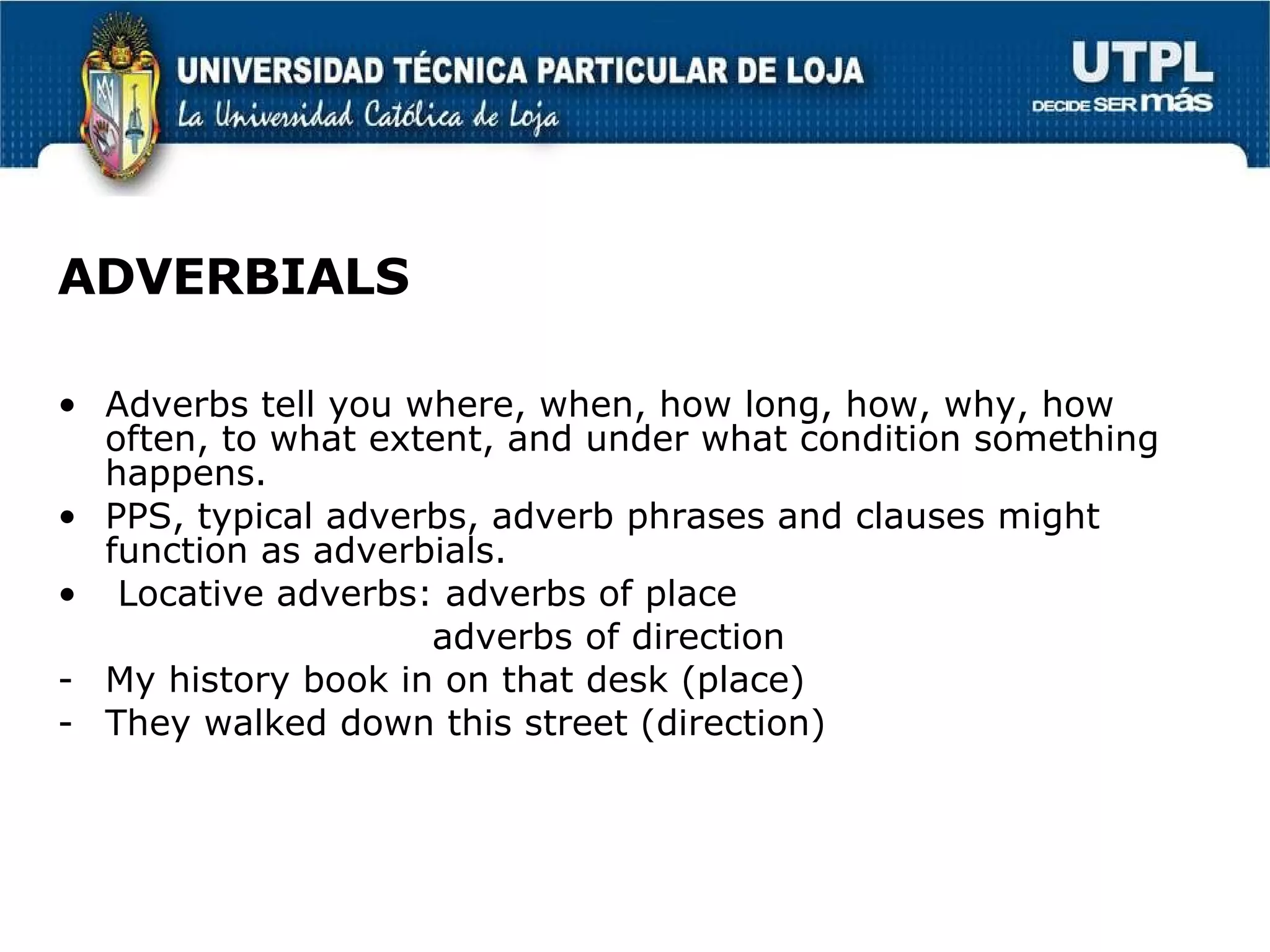 ADVERBIALS Adverbs tell you where, when, how long, how, why, how often, to what extent, and under what condition something happens. PPS, typical adverbs, adverb phrases and clauses might function as adverbials. Locative adverbs: adverbs of place adverbs of direction My history book in on that desk (place) They walked down this street (direction)  