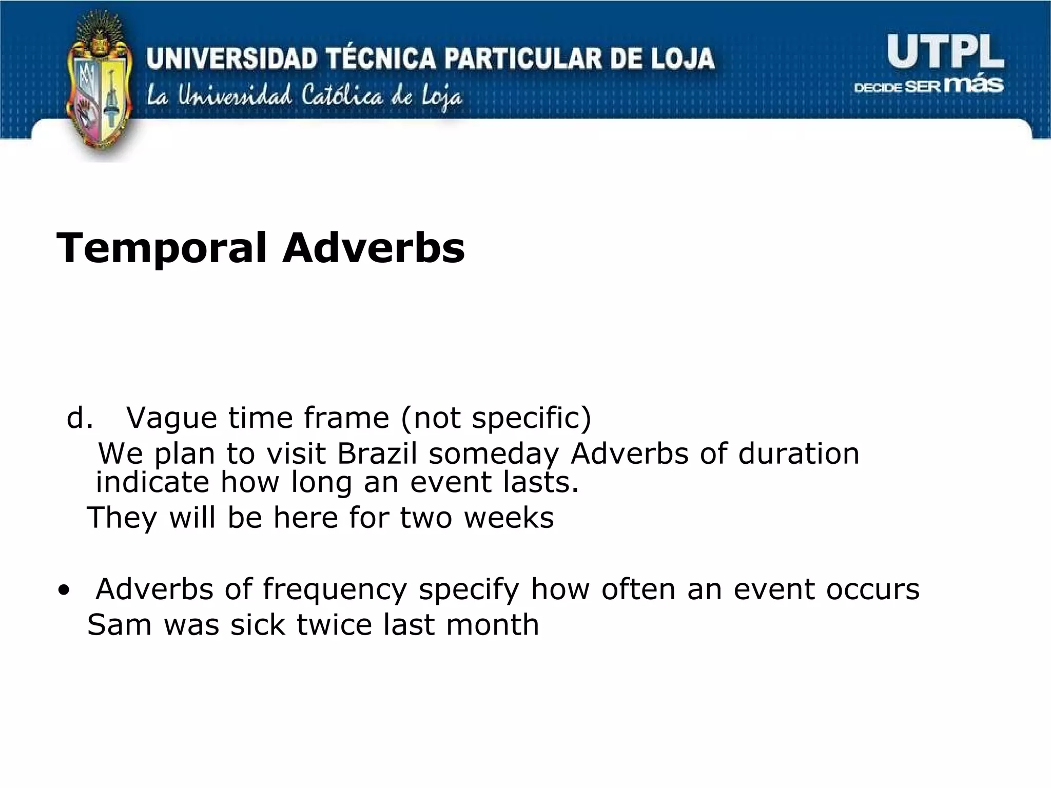 Temporal Adverbs d.  Vague time frame (not specific) We plan to visit Brazil someday Adverbs of duration indicate how long an event lasts. They will be here for two weeks Adverbs of frequency specify how often an event occurs Sam was sick twice last month 