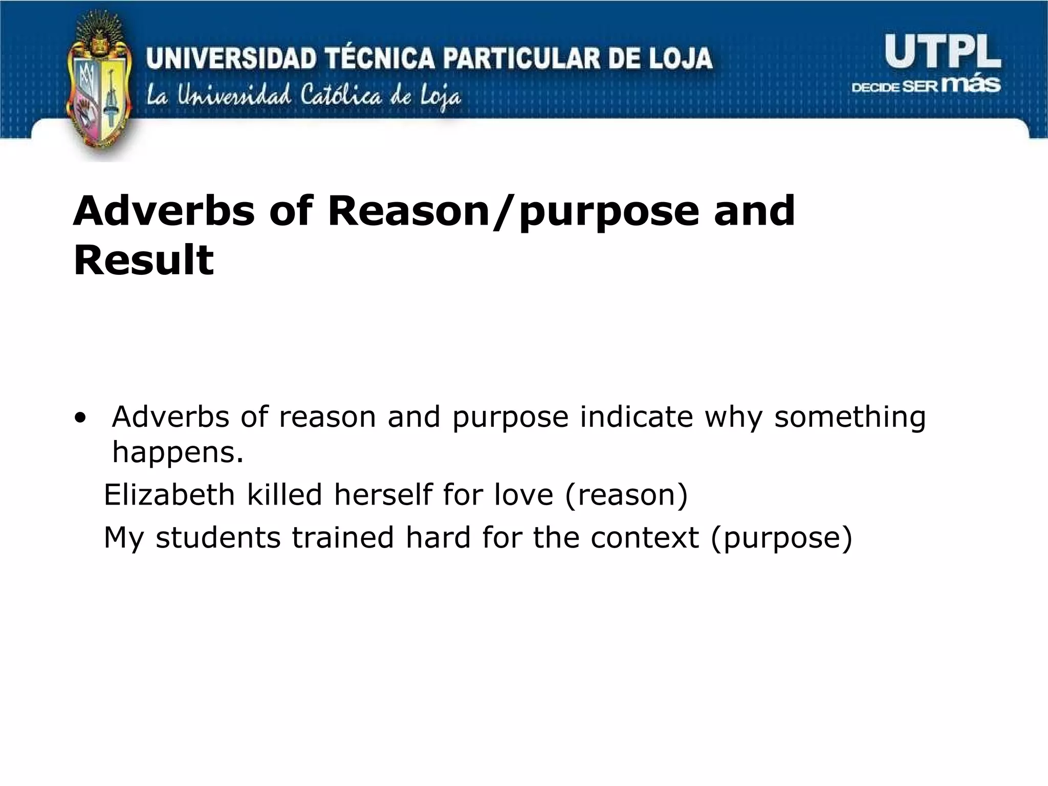 Adverbs of Reason/purpose and Result Adverbs of reason and purpose indicate why something happens. Elizabeth killed herself for love (reason) My students trained hard for the context (purpose) 