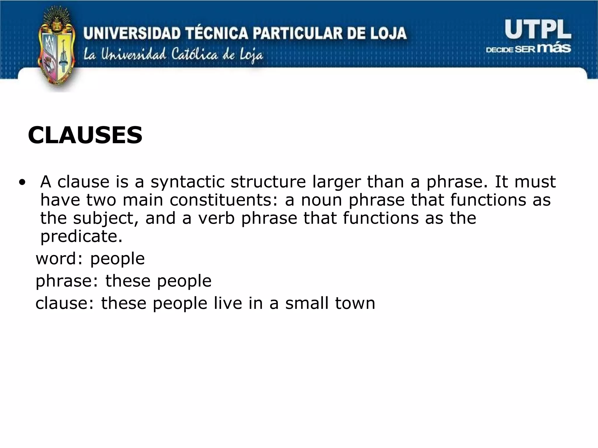 CLAUSES A clause is a syntactic structure larger than a phrase. It must have two main constituents: a noun phrase that functions as the subject, and a verb phrase that functions as the predicate. word: people phrase: these people clause: these people live in a small town  