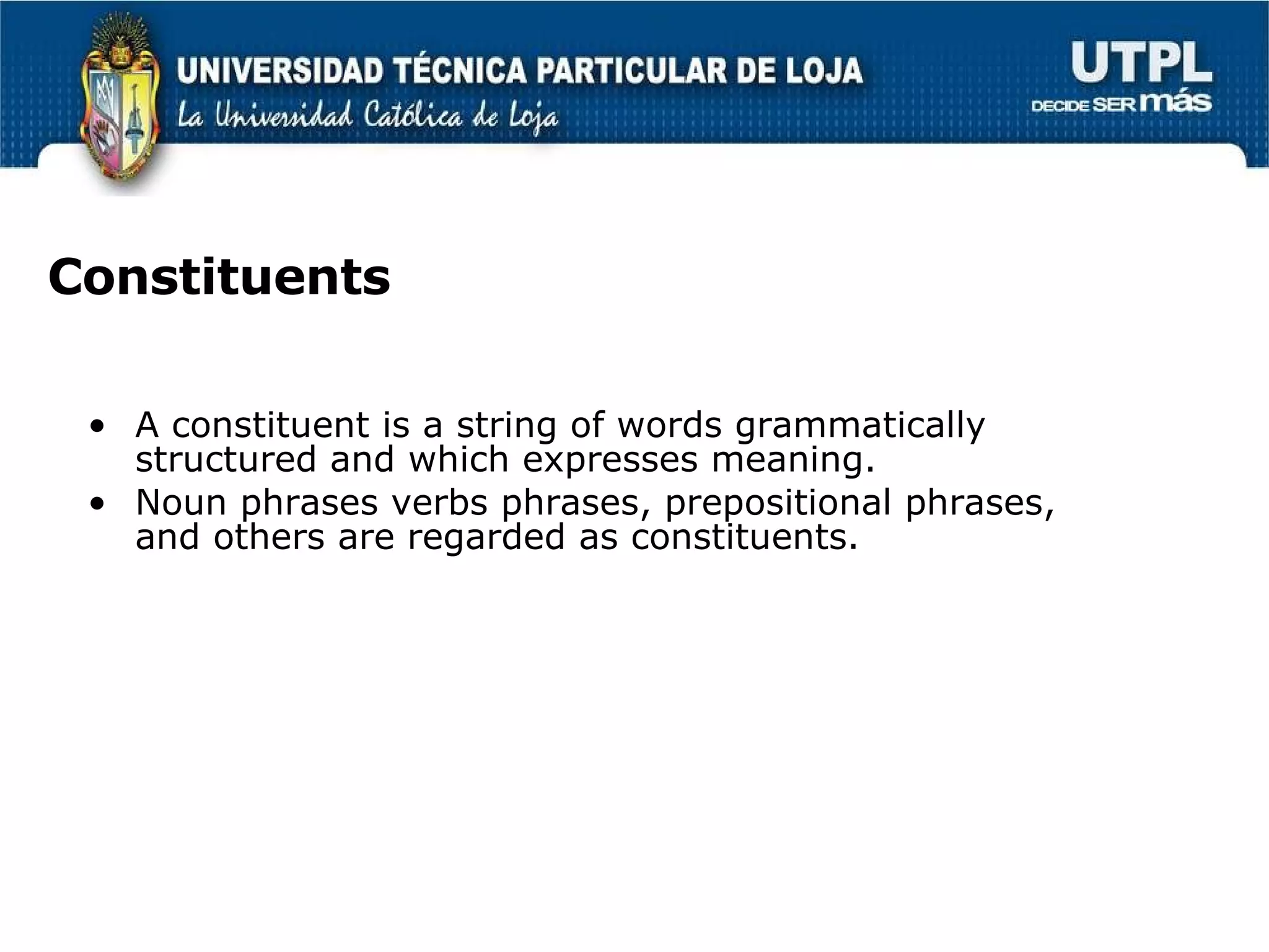 Constituents A constituent is a string of words grammatically structured and which expresses meaning. Noun phrases verbs phrases, prepositional phrases,  and others are regarded as constituents. 