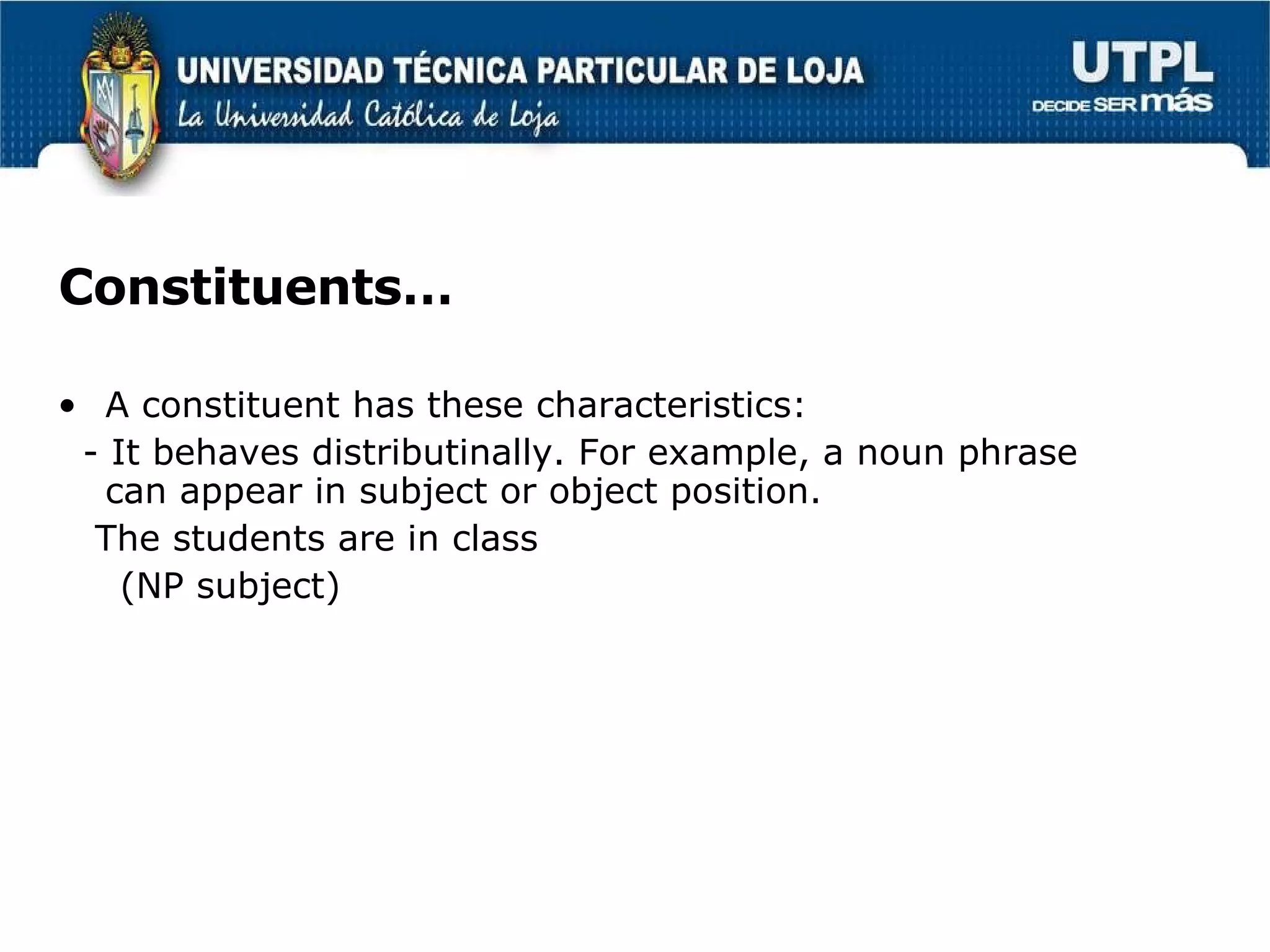 Constituents… A constituent has these characteristics: - It behaves distributinally. For example, a noun phrase can appear in subject or object position. The students are in class (NP subject)  