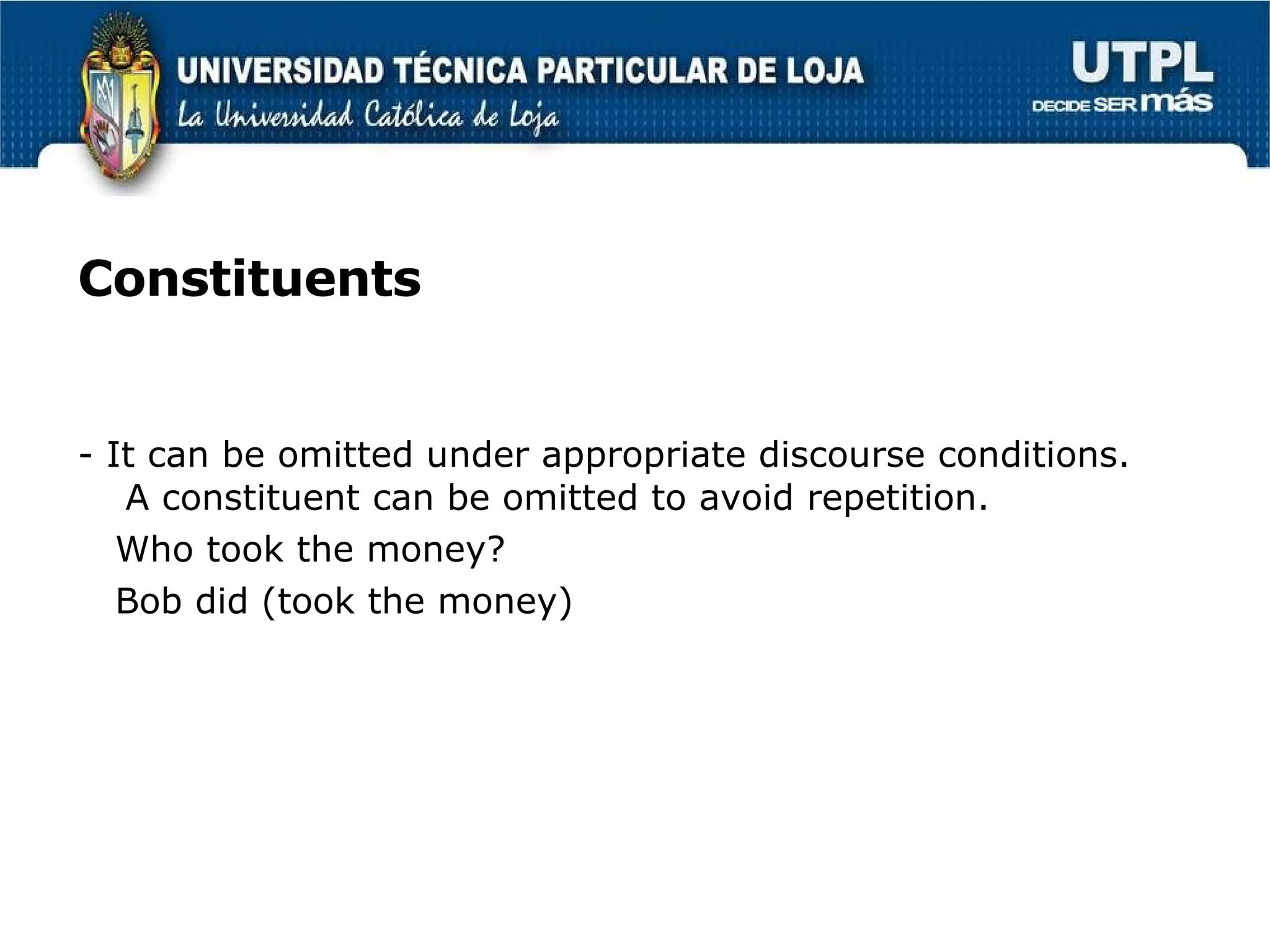 Constituents - It can be omitted under appropriate discourse conditions. A constituent can be omitted to avoid repetition. Who took the money? Bob did (took the money) 