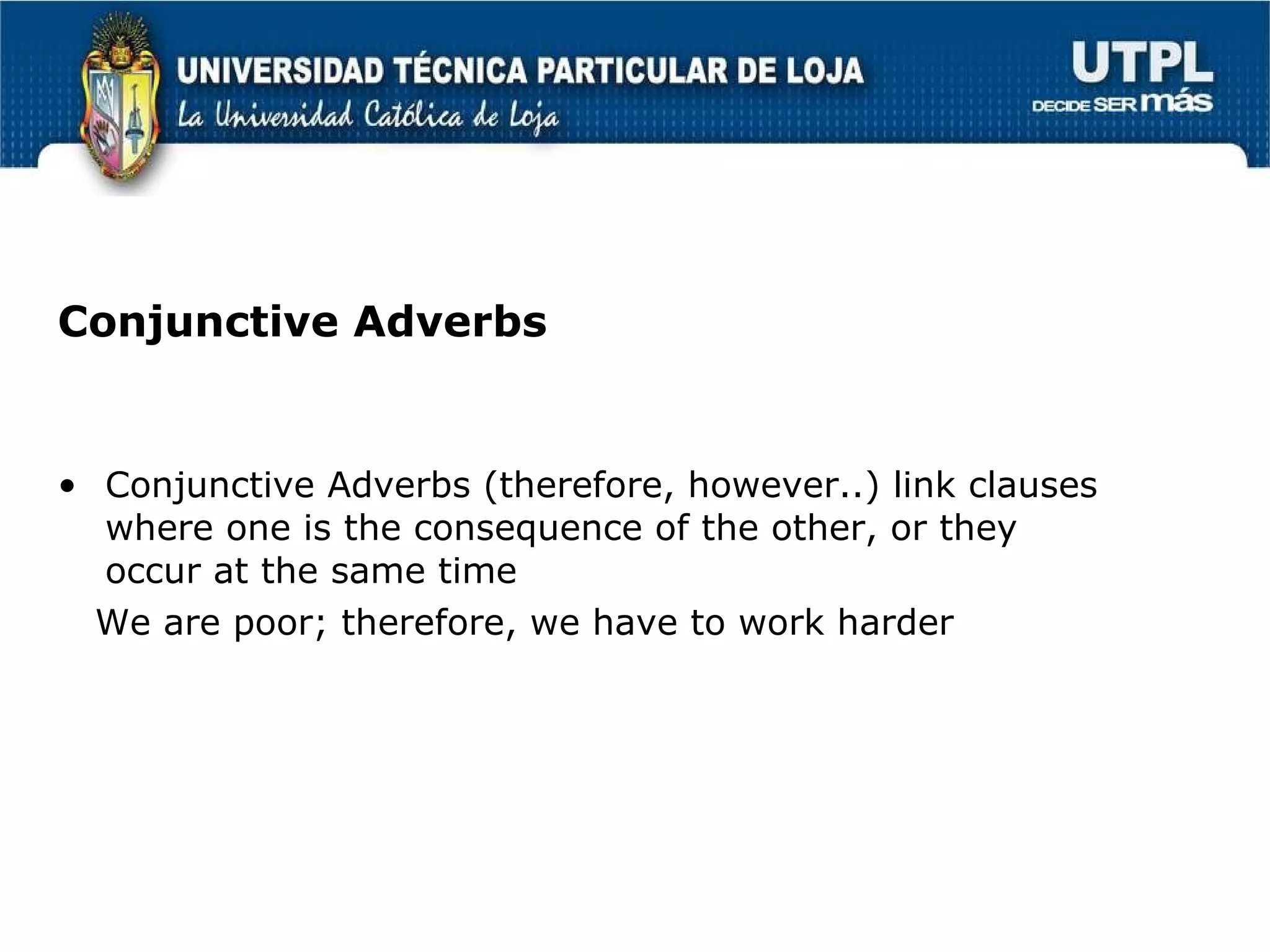 Conjunctive Adverbs Conjunctive Adverbs (therefore, however..) link clauses where one is the consequence of the other, or they occur at the same time We are poor; therefore, we have to work harder 