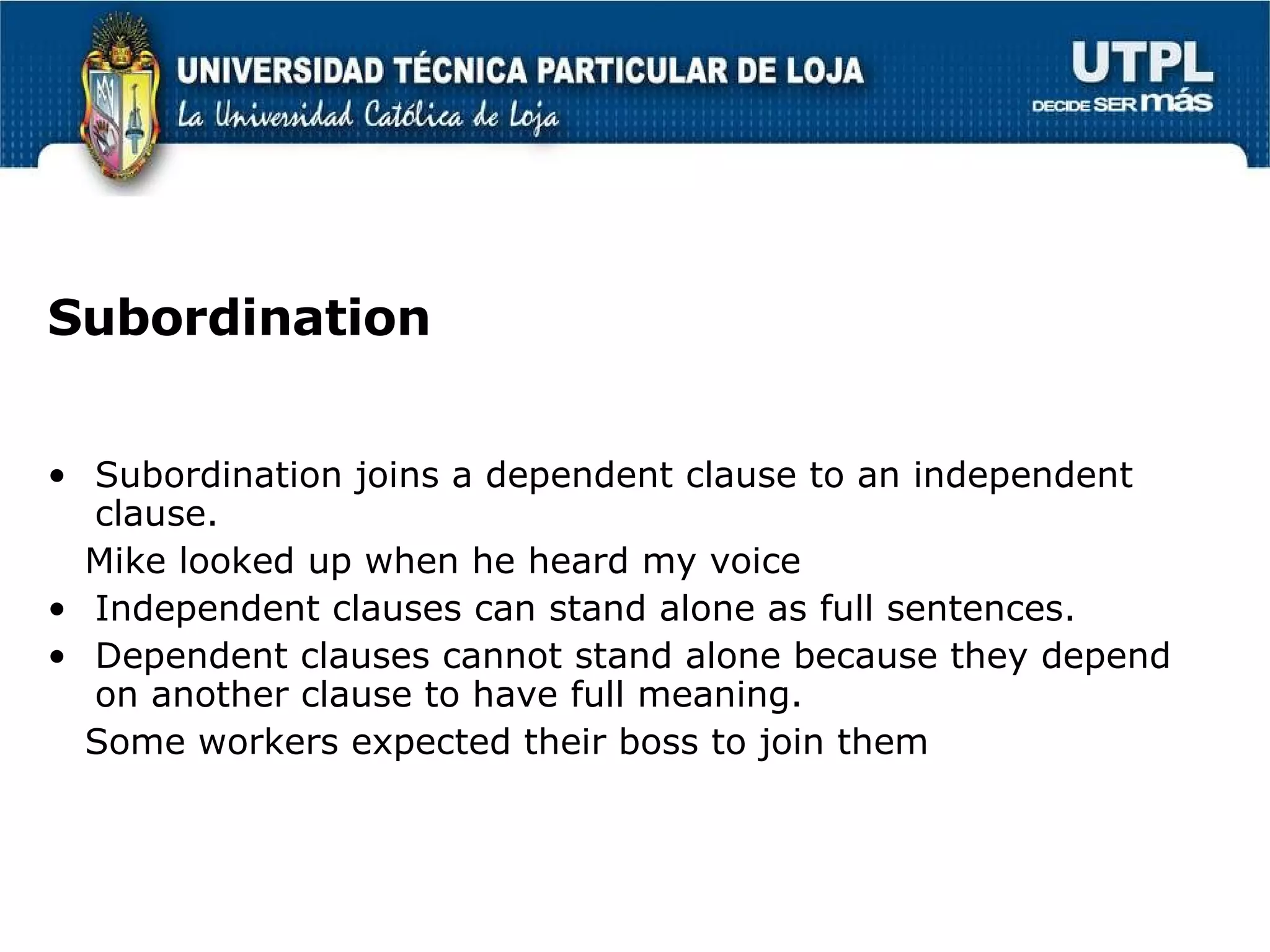 Subordination Subordination joins a dependent clause to an independent clause. Mike looked up when he heard my voice Independent clauses can stand alone as full sentences. Dependent clauses cannot stand alone because they depend on another clause to have full meaning. Some workers expected their boss to join them  
