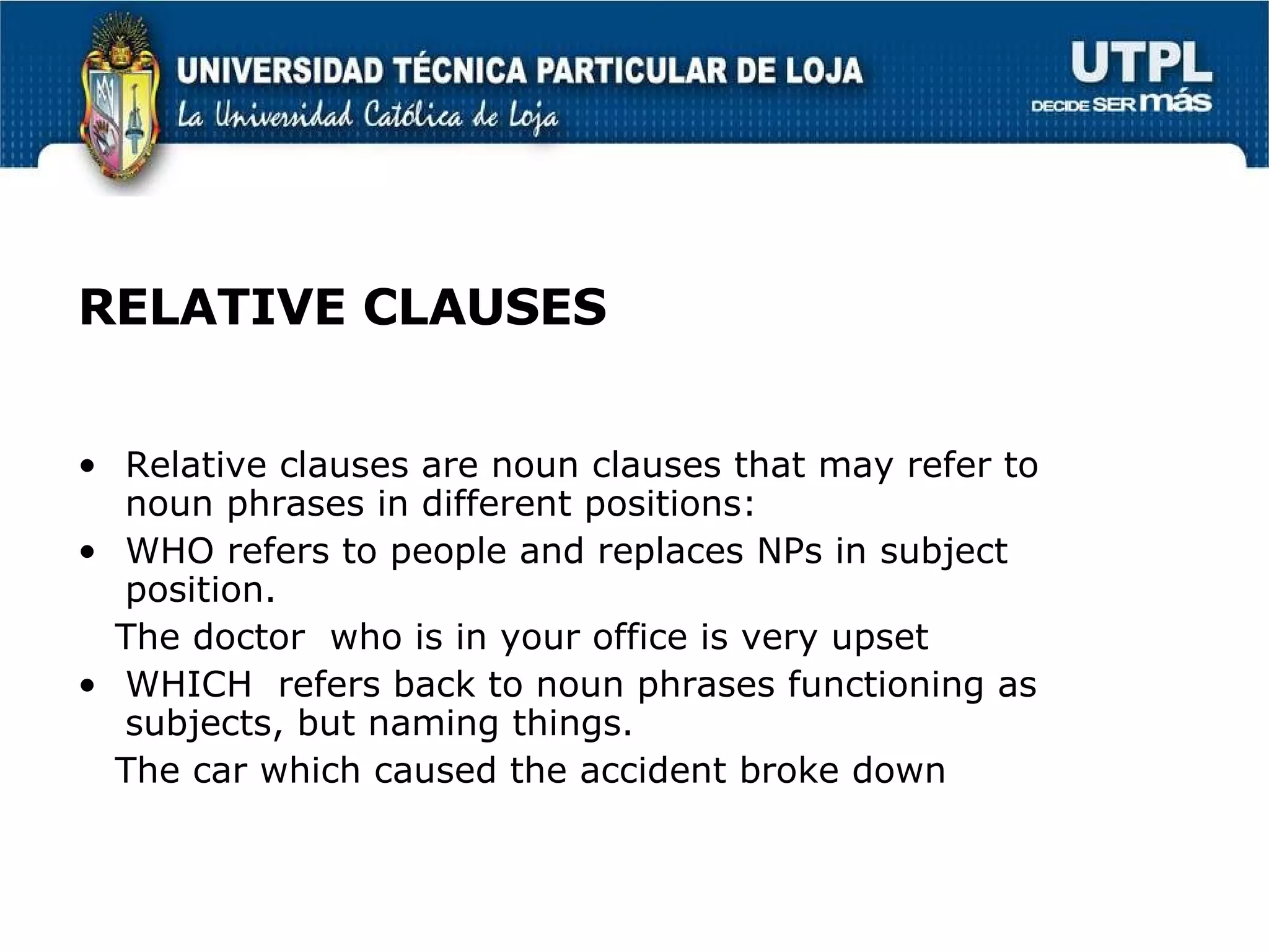 RELATIVE CLAUSES Relative clauses are noun clauses that may refer to  noun phrases in different positions: WHO refers to people and replaces NPs in subject position. The doctor  who is in your office is very upset WHICH  refers back to noun phrases functioning as subjects, but naming things. The car which caused the accident broke down 